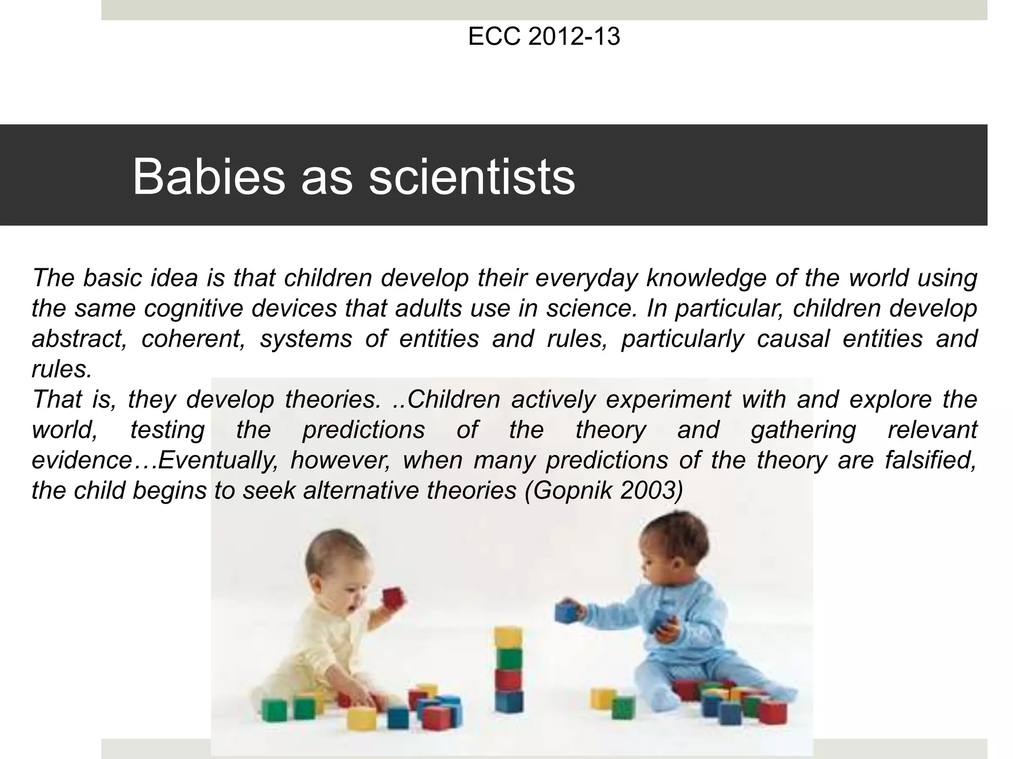 ECC 2012-13
The basic idea is that children develop their everyday knowledge of the world using
the same cognitive devices that adults use in science. In particular, children develop
abstract, coherent, systems of entities and rules, particularly causal entities and
rules.
That is, they develop theories. ..Children actively experiment with and explore the
world, testing the predictions of the theory and gathering relevant
evidence…Eventually, however, when many predictions of the theory are falsified,
the child begins to seek alternative theories (Gopnik 2003)
Babies as scientists
 