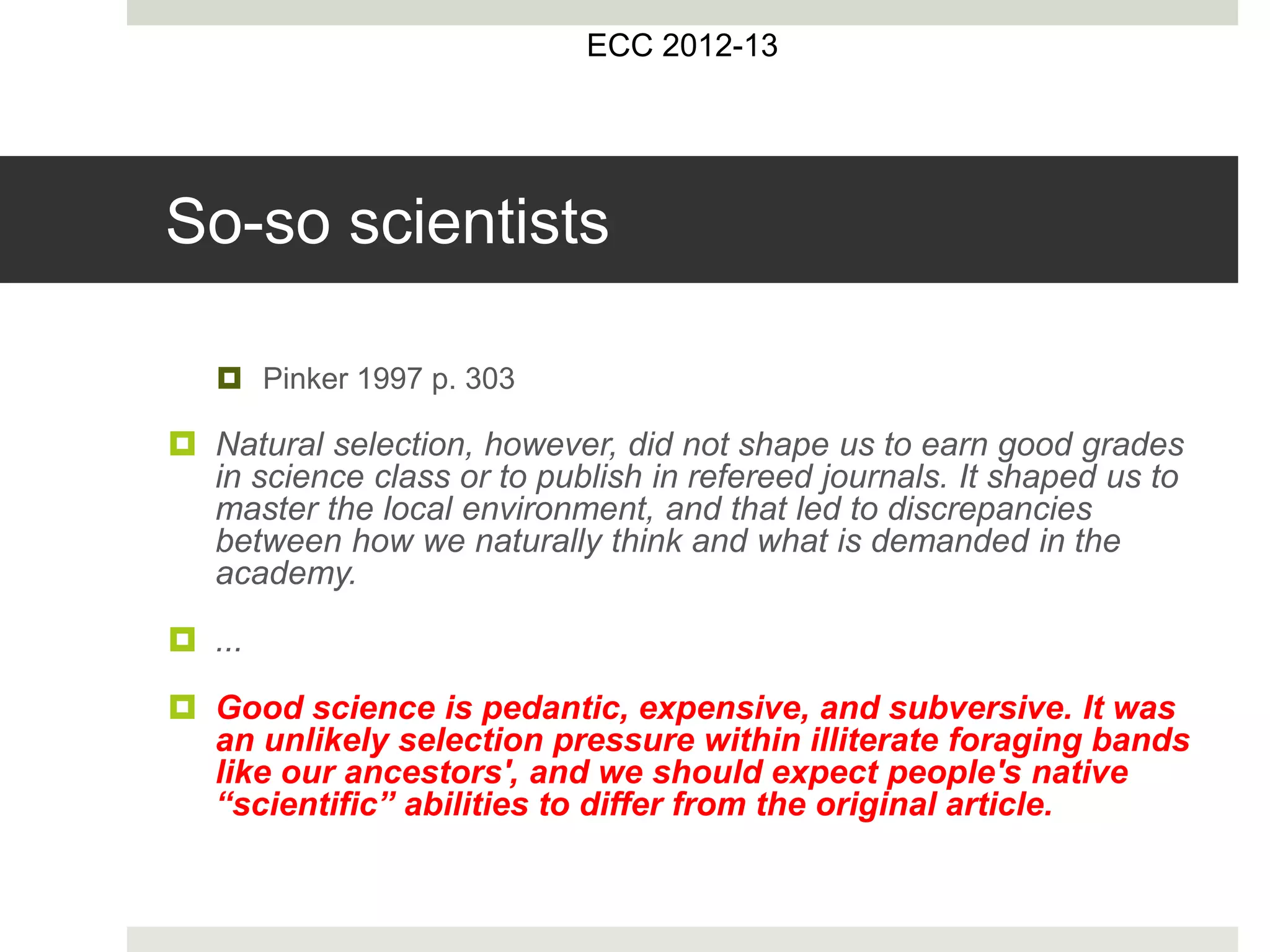 So-so scientists
 Pinker 1997 p. 303
 Natural selection, however, did not shape us to earn good grades
in science class or to publish in refereed journals. It shaped us to
master the local environment, and that led to discrepancies
between how we naturally think and what is demanded in the
academy.
 ...
 Good science is pedantic, expensive, and subversive. It was
an unlikely selection pressure within illiterate foraging bands
like our ancestors', and we should expect people's native
“scientific” abilities to differ from the original article.
ECC 2012-13
 