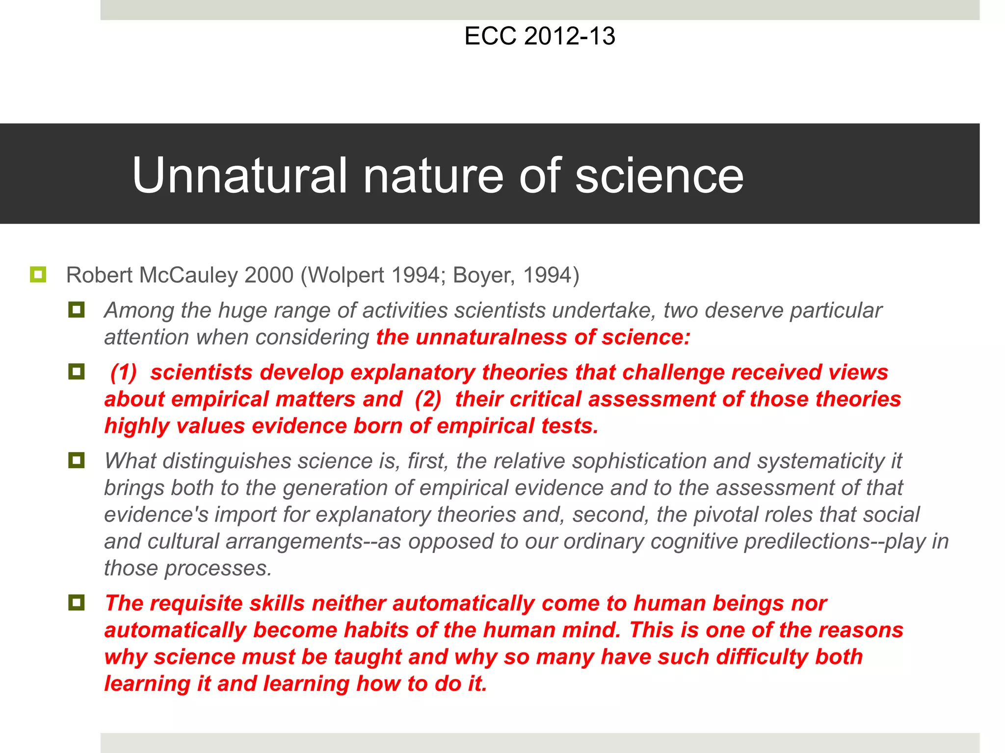 Unnatural nature of science
 Robert McCauley 2000 (Wolpert 1994; Boyer, 1994)
 Among the huge range of activities scientists undertake, two deserve particular
attention when considering the unnaturalness of science:
 (1) scientists develop explanatory theories that challenge received views
about empirical matters and (2) their critical assessment of those theories
highly values evidence born of empirical tests.
 What distinguishes science is, first, the relative sophistication and systematicity it
brings both to the generation of empirical evidence and to the assessment of that
evidence's import for explanatory theories and, second, the pivotal roles that social
and cultural arrangements--as opposed to our ordinary cognitive predilections--play in
those processes.
 The requisite skills neither automatically come to human beings nor
automatically become habits of the human mind. This is one of the reasons
why science must be taught and why so many have such difficulty both
learning it and learning how to do it.
ECC 2012-13
 