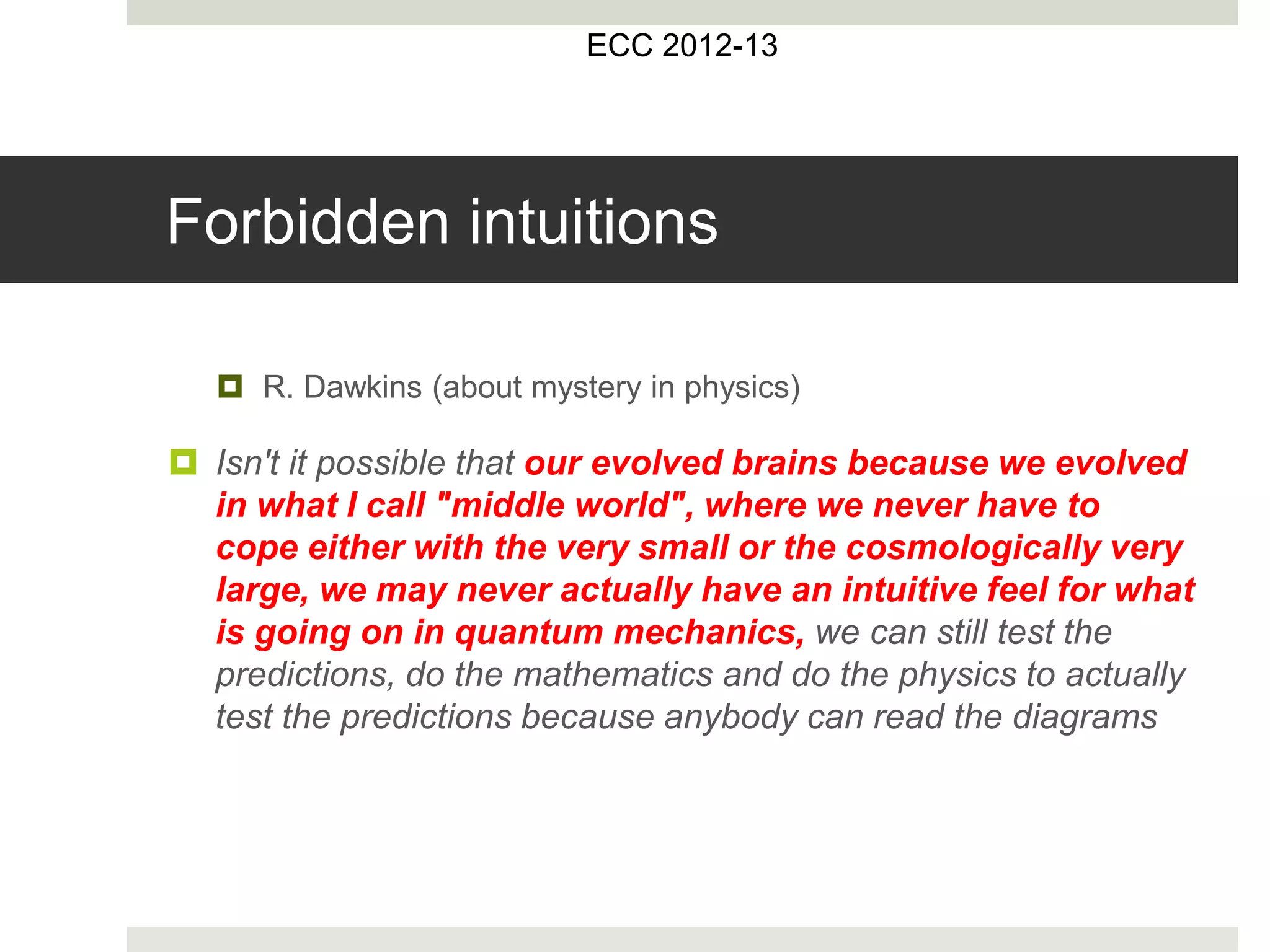  R. Dawkins (about mystery in physics)
 Isn't it possible that our evolved brains because we evolved
in what I call "middle world", where we never have to
cope either with the very small or the cosmologically very
large, we may never actually have an intuitive feel for what
is going on in quantum mechanics, we can still test the
predictions, do the mathematics and do the physics to actually
test the predictions because anybody can read the diagrams
ECC 2012-13
Forbidden intuitions
 