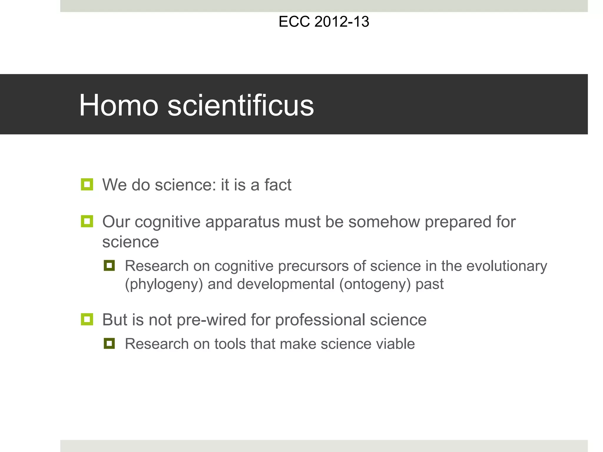 Homo scientificus
 We do science: it is a fact
 Our cognitive apparatus must be somehow prepared for
science
 Research on cognitive precursors of science in the evolutionary
(phylogeny) and developmental (ontogeny) past
 But is not pre-wired for professional science
 Research on tools that make science viable
ECC 2012-13
 