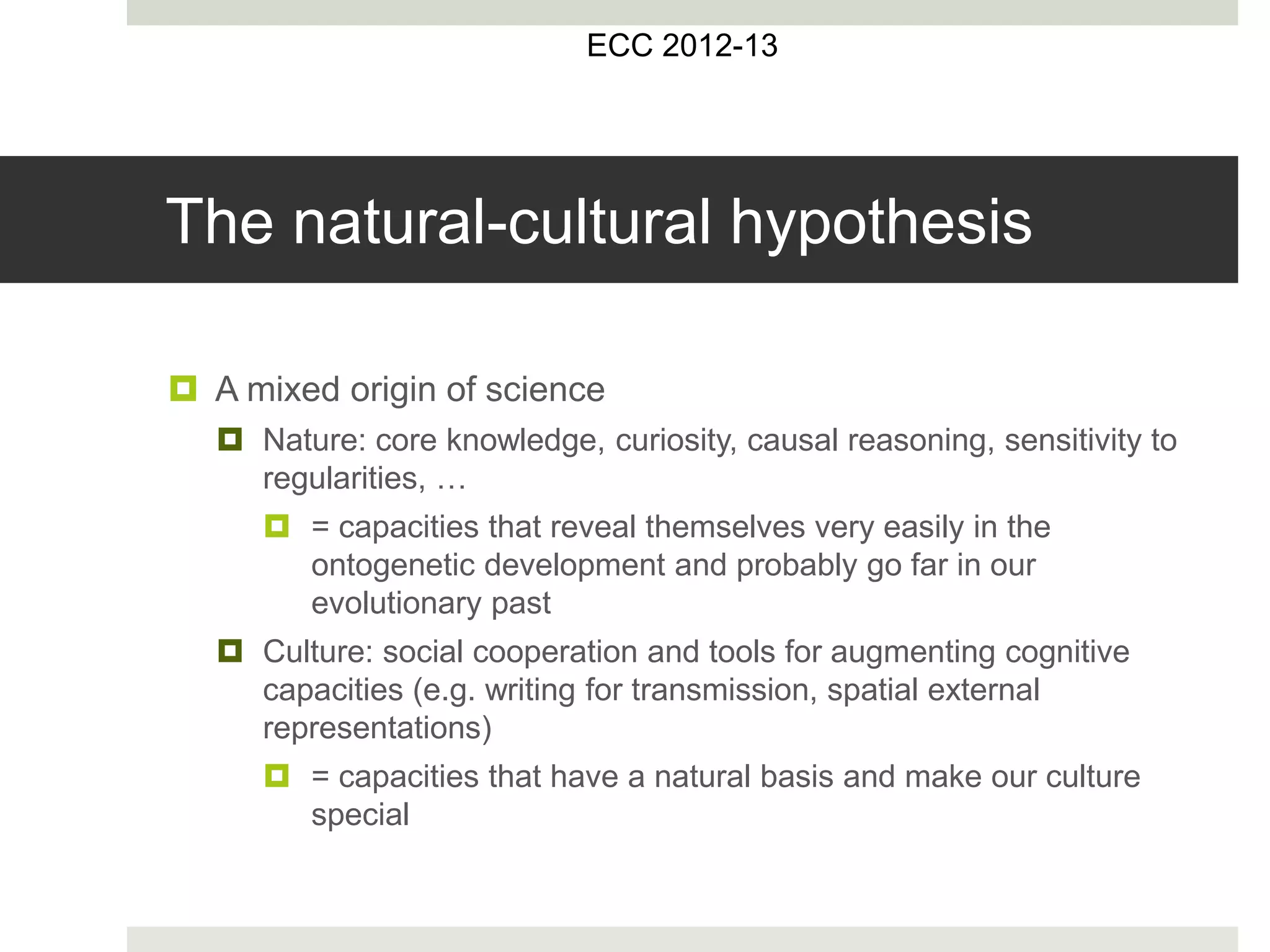 The natural-cultural hypothesis
 A mixed origin of science
 Nature: core knowledge, curiosity, causal reasoning, sensitivity to
regularities, …
 = capacities that reveal themselves very easily in the
ontogenetic development and probably go far in our
evolutionary past
 Culture: social cooperation and tools for augmenting cognitive
capacities (e.g. writing for transmission, spatial external
representations)
 = capacities that have a natural basis and make our culture
special
ECC 2012-13
 