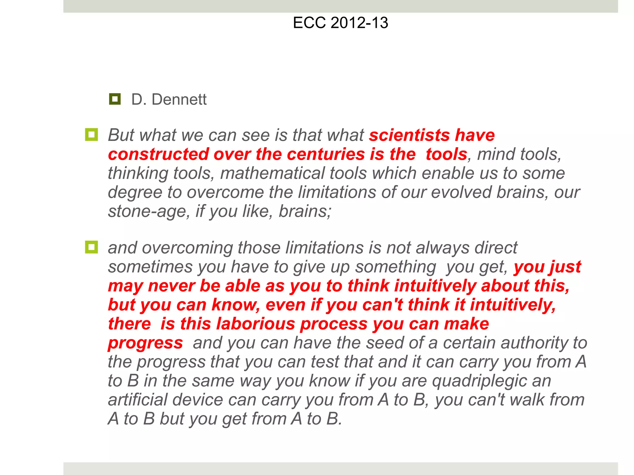  D. Dennett
 But what we can see is that what scientists have
constructed over the centuries is the tools, mind tools,
thinking tools, mathematical tools which enable us to some
degree to overcome the limitations of our evolved brains, our
stone-age, if you like, brains;
 and overcoming those limitations is not always direct
sometimes you have to give up something you get, you just
may never be able as you to think intuitively about this,
but you can know, even if you can't think it intuitively,
there is this laborious process you can make
progress and you can have the seed of a certain authority to
the progress that you can test that and it can carry you from A
to B in the same way you know if you are quadriplegic an
artificial device can carry you from A to B, you can't walk from
A to B but you get from A to B.
ECC 2012-13
 