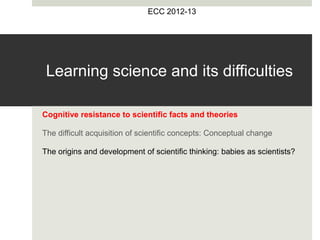 Learning science and its difficulties
Cognitive resistance to scientific facts and theories
The difficult acquisition of scientific concepts: Conceptual change
The origins and development of scientific thinking: babies as scientists?
ECC 2012-13
 