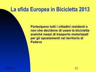 La sfida Europea in Bicicletta 2013

            Partecipano tutti i cittadini residenti e
            non che decidono di usare la bicicletta
            anziché mezzi di trasporto motorizzati
            per gli spostamenti nel territorio di
            Padova




10/04/13                                  12
 