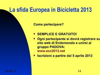 La sfida Europea in Bicicletta 2013

             Come partecipare?

                SEMPLICE E GRATUITO!
                Ogni partecipante si dovrà registrare su
                 sito web di Endomondo e unirsi al
                 gruppo PADOVA:
                 www.ecc2013.net
                Iscrizioni a partire dal 5 aprile 2013



10/04/13                                  14
 