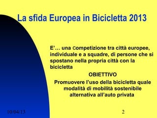 La sfida Europea in Bicicletta 2013

            E’… una competizione tra città europee,
            individuale e a squadre, di persone che si
            spostano nella propria città con la
            bicicletta
                             OBIETTIVO
              Promuovere l’uso della bicicletta quale
                  modalità di mobilità sostenibile
                     alternativa all’auto privata


10/04/13                                 2
 