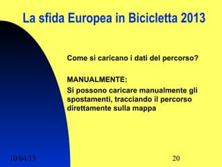 La sfida Europea in Bicicletta 2013

           Come si caricano i dati del percorso?

           MANUALMENTE:
           Si possono caricare manualmente gli
           spostamenti, tracciando il percorso
           direttamente sulla mappa




10/04/13                                20
 