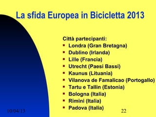 La sfida Europea in Bicicletta 2013

               Città partecipanti:
                Londra (Gran Bretagna)

                Dublino (Irlanda)

                Lille (Francia)

                Utrecht (Paesi Bassi)

                Kaunus (Lituania)

                Vilanova de Famalicao (Portogallo)

                Tartu e Tallin (Estonia)

                Bologna (Italia)

                Rimini (Italia)

                Padova (Italia)
10/04/13                               22
 