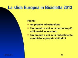 La sfida Europea in Bicicletta 2013

             Premi:
              un premio ad estrazione

              Un premio a chi avrà percorso più

               chilometri in assoluto
              Un premio a chi avrà radicalmente

               cambiato le proprie abitudini




10/04/13                              24
 