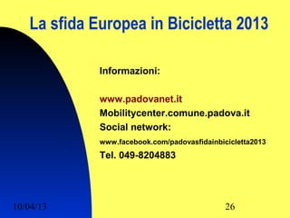 La sfida Europea in Bicicletta 2013

             Informazioni:

             www.padovanet.it
             Mobilitycenter.comune.padova.it
             Social network:
             www.facebook.com/padovasfidainbicicletta2013
             Tel. 049-8204883




10/04/13                                      26
 