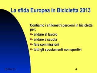 La sfida Europea in Bicicletta 2013

            Contiamo i chilometri percorsi in bicicletta
            per:
            - andare al lavoro

            - andare a scuola

            - fare commissioni

            - tutti gli spostamenti non sportivi




10/04/13                                   4
 