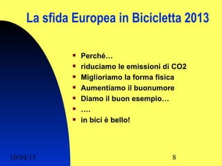 La sfida Europea in Bicicletta 2013

                Perché…
                riduciamo le emissioni di CO2
                Miglioriamo la forma fisica
                Aumentiamo il buonumore
                Diamo il buon esempio…
                ….
                in bici è bello!




10/04/13                                  8
 