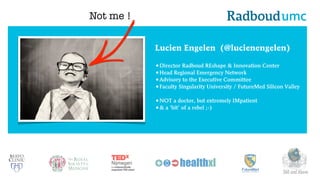 Lucien Engelen (@lucienengelen)
•Director Radboud REshape & Innovation Center
•Head Regional Emergency Network
•Advisory to the Executive Committee
•Faculty Singularity University / FutureMed Silicon Valley
•NOT a doctor, but extremely IMpatient
•& a ‘bit’ of a rebel ;-)
360 and Above
Not me !
 