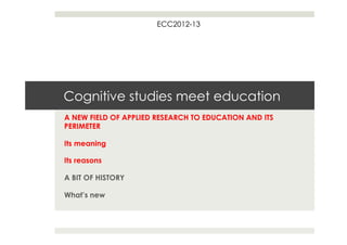 ECC2012-13




Cognitive studies meet education
A NEW FIELD OF APPLIED RESEARCH TO EDUCATION AND ITS
PERIMETER

Its meaning

Its reasons

A BIT OF HISTORY

What’s new
 