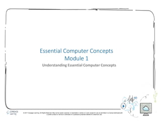 1
Essential Computer Concepts
Module 1
Understanding Essential Computer Concepts
© 2017 Cengage Learning. All Rights Reserved. May not be copied, scanned, or duplicated, in whole or in part, except for use as permitted in a license distributed with
a certain product or service or otherwise on a password-protected website for classroom use.
 