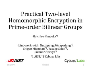 Practical Two-level
Homomorphic Encryption in
Prime-order Bilinear Groups
Goichiro Hanaoka*1
Joint-work-with: Nuttapong Attrapadung*1,
Shigeo Mitsunari*2, Yusuke Sakai*1,
Tadanori Teruya*1
*1 AIST, *2 Cybozu labs
2018/11/21 ECC 2018 1
 