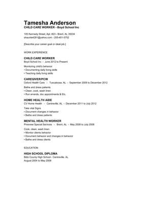 Tamesha Anderson
CHILD CARE WORKER - Boyd School Inc
105 Kennedy Street, Apt. #23 - Brent, AL 35034
shaunte4281@yahoo.com - 205-401-5752
[Describe your career goal or ideal job.]
WORK EXPERIENCE
CHILD CARE WORKER
Boyd School Inc - June 2012 to Present
Monitoring child's behavior
• Documenting daily living skills
• Teaching daily living skills
CAREGIVER/PCW
Oxford Health Care - Tuscaloosa, AL - September 2009 to December 2012
Bathe and dress patients
• Clean, cook, wash linen
• Run errands, doc appointments & Etc.
HOME HEALTH AIDE
CV Home Health - Centreville, AL - December 2011 to July 2012
Take vital Signs
• Document changes in behavior
• Bathe and dress patients
MENTAL HEALTH WORKER
Pineview Special Services - Brent, AL - May 2008 to July 2008
Cook, clean, wash linen
• Monitor clients behavior
• Document behavior and changes in behavior
• Bathe and dress clients
EDUCATION
HIGH SCHOOL DIPLOMA
Bibb County High School - Centreville, AL
August 2004 to May 2008
 