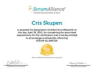 Cris Skupen
is awarded the designation Certified ScrumMaster® on
this day, April 29, 2015, for completing the prescribed
requirements for this certification and is hereby entitled
to all privileges and benefits offered by
SCRUM ALLIANCE®.
Member: 000414594 Certification Expires: 29 April 2017
Certified Scrum Trainer® Chairman of the Board
 