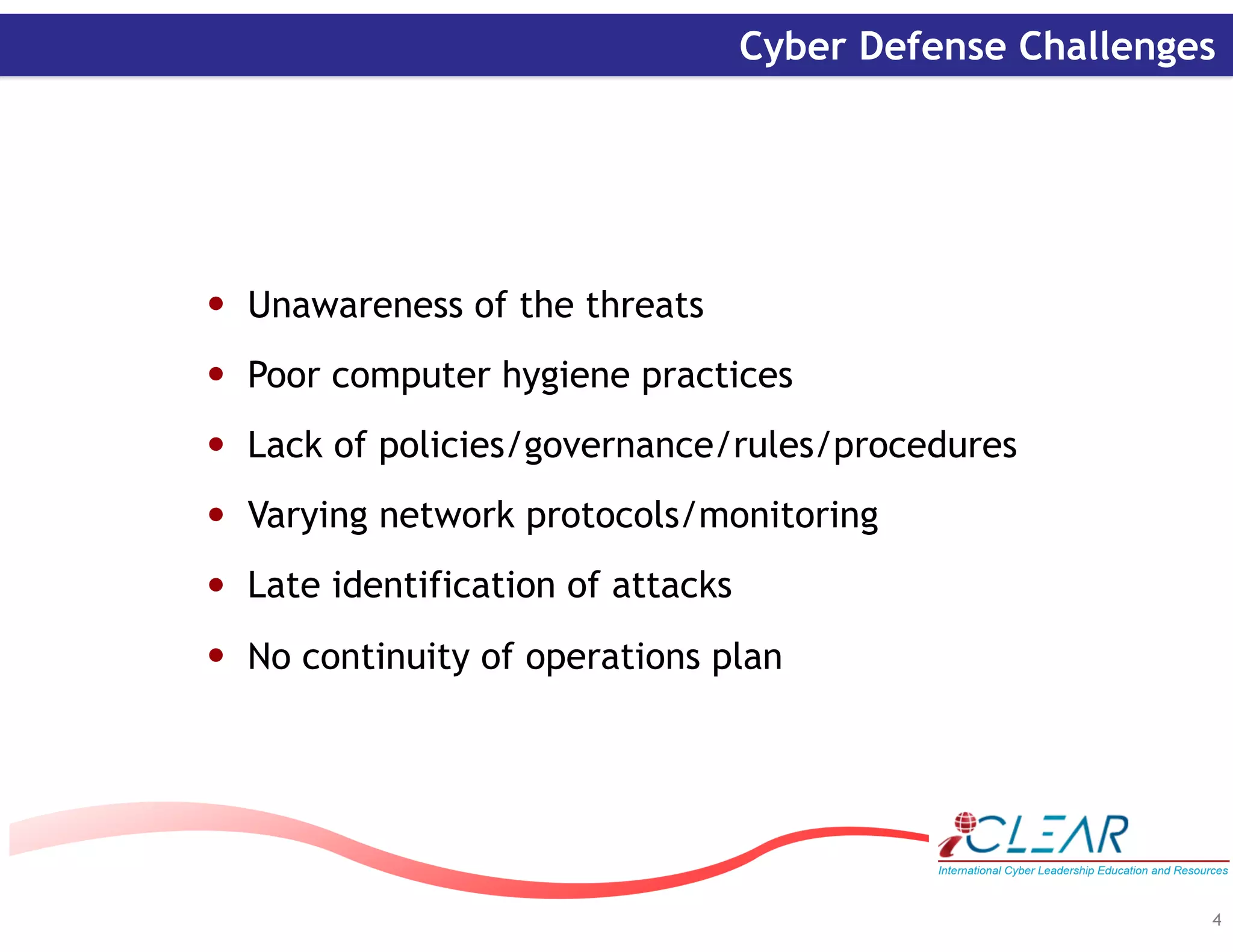 ‹#›
4
Cyber Defense Challenges
• Unawareness of the threats
• Poor computer hygiene practices
• Lack of policies/governance/rules/procedures
• Varying network protocols/monitoring
• Late identification of attacks
• No continuity of operations plan
 