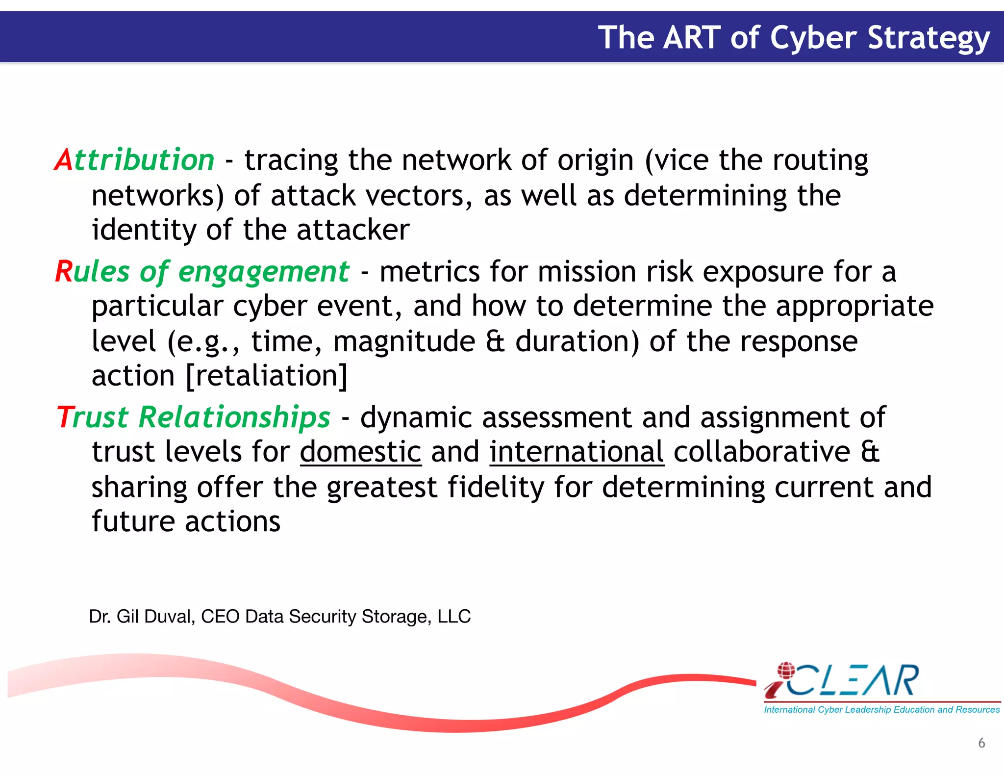 ‹#›
The ART of Cyber Strategy
Attribution - tracing the network of origin (vice the routing
networks) of attack vectors, as well as determining the
identity of the attacker
Rules of engagement - metrics for mission risk exposure for a
particular cyber event, and how to determine the appropriate
level (e.g., time, magnitude & duration) of the response
action [retaliation]
Trust Relationships - dynamic assessment and assignment of
trust levels for domestic and international collaborative &
sharing offer the greatest fidelity for determining current and
future actions
Dr. Gil Duval, CEO Data Security Storage, LLC
6
 