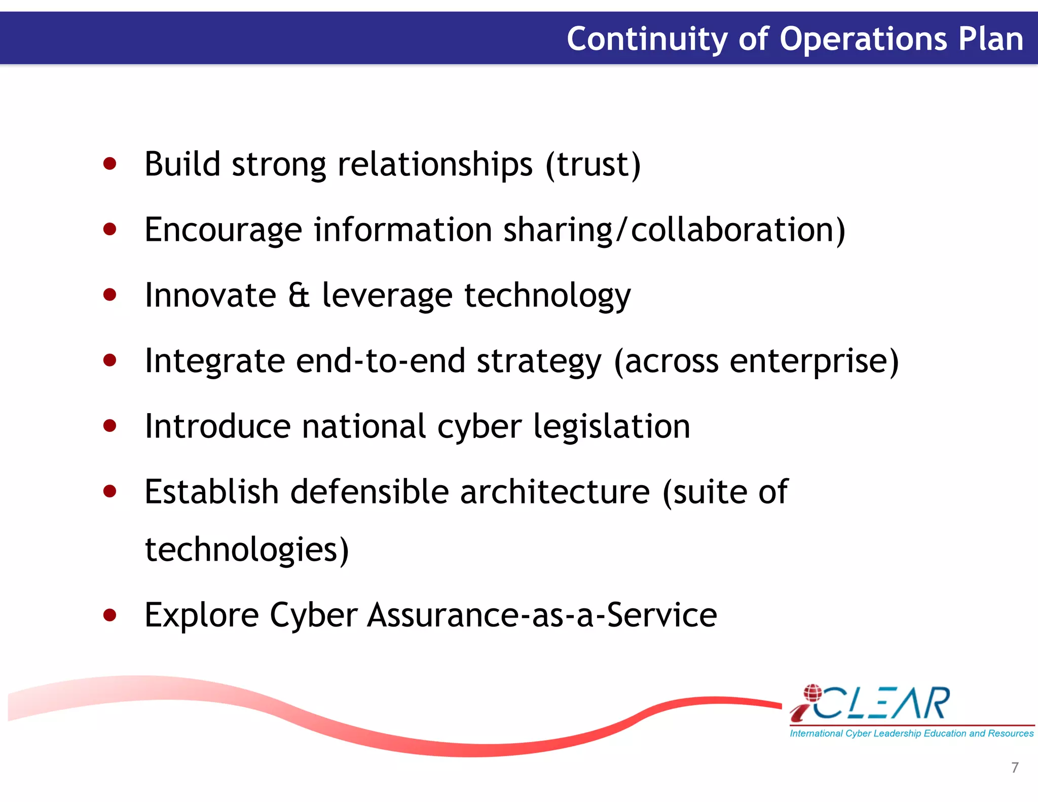‹#›
Continuity of Operations Plan
• Build strong relationships (trust)
• Encourage information sharing/collaboration)
• Innovate & leverage technology
• Integrate end-to-end strategy (across enterprise)
• Introduce national cyber legislation
• Establish defensible architecture (suite of
technologies)
• Explore Cyber Assurance-as-a-Service
7
 