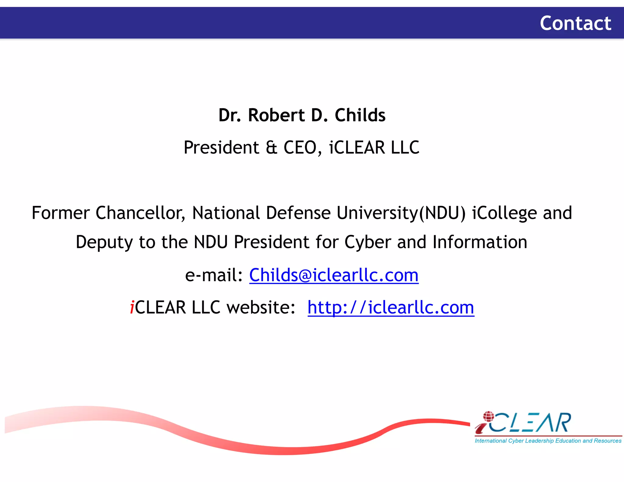 ‹#›
Contact
Dr. Robert D. Childs
President & CEO, iCLEAR LLC
Former Chancellor, National Defense University(NDU) iCollege and
Deputy to the NDU President for Cyber and Information
e-mail: Childs@iclearllc.com
iCLEAR LLC website: http://iclearllc.com
 