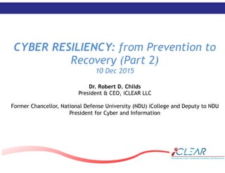 ‹#›
CYBER RESILIENCY: from Prevention to
Recovery (Part 2)
10 Dec 2015
Dr. Robert D. Childs
President & CEO, iCLEAR LLC
Former Chancellor, National Defense University (NDU) iCollege and Deputy to NDU
President for Cyber and Information
 