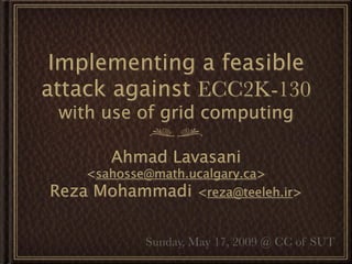 Implementing a feasible
attack against ECC2K-130
 with use of grid computing

       Ahmad Lavasani
    <sahosse@math.ucalgary.ca>
Reza Mohammadi <reza@teeleh.ir>

           Sunday, May 17, 2009 @ CC of SUT
 