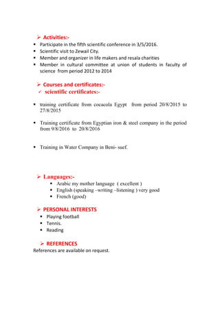 Activities:-
 Participate in the fifth scientific conference in 3/5/2016.
 Scientific visit to Zewail City.
 Member and organizer in life makers and resala charities
 Member in cultural committee at union of students in faculty of
science from period 2012 to 2014
 Courses and certificates:-
 scientific certificates:-
 training certificate from cocacola Egypt from period 20/8/2015 to
27/8/2015
 Training certificate from Egyptian iron & steel company in the period
from 9/8/2016 to 20/8/2016
 Training in Water Company in Beni- suef.
 Languages:-
 Arabic my mother language ( excellent )
 English (speaking –writing –listening ) very good
 French (good)
 PERSONAL INTERESTS
 Playing football
 Tennis.
 Reading
 REFERENCES
References are available on request.
 