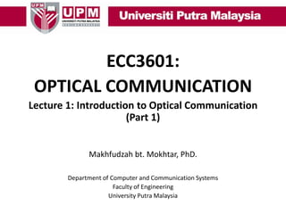 ECC3601:
OPTICAL COMMUNICATION
Lecture 1: Introduction to Optical Communication
(Part 1)
Makhfudzah bt. Mokhtar, PhD.
Department of Computer and Communication Systems
Faculty of Engineering
University Putra Malaysia

 