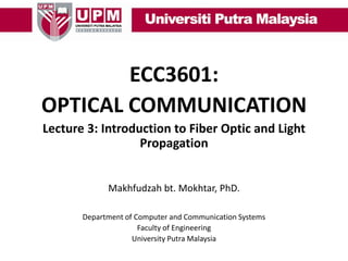 ECC3601:
OPTICAL COMMUNICATION
Lecture 3: Introduction to Fiber Optic and Light
Propagation
Makhfudzah bt. Mokhtar, PhD.
Department of Computer and Communication Systems
Faculty of Engineering
University Putra Malaysia

 