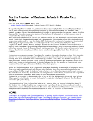 For the Freedom of Enslaved Infants in Puerto Rico,
1850s
02/05/2014 10:46 am ET | Updated Apr 07, 2014
 Virginia Sanchez-Korrol Historian & Professor Emerita, CUNY-Brooklyn College

On a quiet Sunday afternoon in 1856, two gentlemen stood inconspicuously by the Plaza Mayor de Mayagüez, where it is
said the bones of ancient Tainos and their Spanish conquerors are buried beneath the marble tiles from when it was
originally a cemetery. The well dressed,educated men belonged to the landowners' class.One man was a lawyer, the othera
physician. They stood close enough to the side door of Nuestra Señora de la Candelaria to be able to intercept enslaved
women before they entered the church.
When young mothers approached the side door with newborn infants in their arms intending to have the children baptized
into the Catholic Faith, the men stepped forward with a tantalizing offer. They offered to buy the baby's freedom before the
sacrament was administered, for it was then that the child's freedom could be purchased for bargain prices. An unbaptized
child carrying the stigma of Original Sin was worth only twenty-five pesos,half the price of a baptized child.
The physician, Ramón Emeterio Betances, the lawyer, Segundo Ruiz Belvis and Dr. José Francisco Basora were among a
cohort of young Puerto Rican Criollos who had been educated in Europe during a period of progressive intellectual thought,
political and economic change.Dr. Betances, himself, had taken part in the 1848 liberal revolution in France, one of many
European liberal revolts during that period. Soon after he came home he organized the Puerto Rican Revolutionary
Committee.
For the young professionals,returning to Puerto Rico after completing their studies abroad was a culture shock.Stunned to
find their own country mired in an antiquated political-economic systemthat enforced a full-blown slave society and
economy, when all the other islands in the Caribbean (except Cuba) and Latin America had abolished slavery decades
before, the Criollos set about to organize a secret society for abolition and independence.The abolitionists pressed for the
end of slavery through legislative channels in the Spanish Parliament, but they also agreed to act clandestinely in secret
societies and Masonic lodges to bring about the demise of the abusive practice.
Akin to the Underground Railroad in the United States,Puerto Rican abolitionists facilitated boats for transporting fugitive
slaves to the neighboring islands, such as St. Thomas, and to the United States.They supported education for free and
enslaved blacks. And they bought the freedom of enslaved babies by giving the mothers much needed money to purchase
their child's freedom. Technically, the abolitionists were acting within the letter of the law since manumission was permitted
under the slave codes of Puerto Rico. But it was still up to the slave owner to accept the deal.
For his role in the movement, Dr. Betances was exiled to Paris in 1859. Dr. Basora escaped to New York where he joined
Cuban separatists in the liberation movement. And as part of a commission to the Spanish Parliament, Don Ruiz Belvis
continued to fight against slavery.
The gradual abolition of slavery in Puerto Rico began in 1873 when the Moret Law permitted children born since 1873,
their freedom. It also freed enslaved men and women over sixty years of age. By law, all others were forced to work an
additional three years as indemnity to their owners.The actions of the abolitionists and the continued resistance to slavery
among enslaved and enlightened persons for decades before the Moret Law should not be underestimated.
MORE:
Latin America, Fr éducation,Cuba, Underground Railroad, St. Thomas, Spanish Parliament, Segundo Ruiz Belvis, Slave
Society, Plaza Mayor De Mayaguez, Enslaved Women, Puerto Rican Revolutionary Committee, Jose Francisco Basora,
Ramon Emeterio Betances, Puerto Rican Criollos, Nuestra Senora De La Candelaria, Abolition, Manumission, Tainos,
Caribbean
 