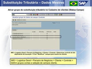 Substituição Tributária – Dados Mestres

   Ativar grupo de substituição tributária no Cadastro de clientes (Status Campo)




      IMG > Logistica Geral > Parceiro de Negócios > Cliente > Controle > Determinar controle de tela
          dependente da transação >“Criar / Modificar” campos para mestre de clientes.



      IMG > Logistica Geral > Parceiro de Negócios > Cliente > Controle >
      Definir grupos contas e seleção de campos cliente.
 