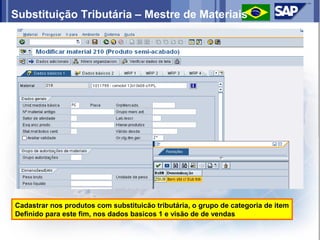 Substituição Tributária – Mestre de Materiais




Cadastrar nos produtos com substituicão tributária, o grupo de categoria de item
Definido para este fim, nos dados basicos 1 e visão de de vendas
 