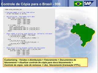 Controle de Cópia para o Brasil - 006




  Customizing : Vendas e distribuição > Faturamento > Documentos de
  faturamento > Atualizar controle de cópia para docs.faturamento >
  Controle de cópia: nota de remessa -> doc. faturamento (transação VTFL).
 