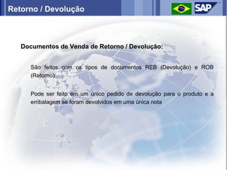 Retorno / Devolução



   Documentos de Venda de Retorno / Devolução:


      São feitos com os tipos de documentos REB (Devolução) e ROB
      (Retorno)


      Pode ser feito em um único pedido de devolução para o produto e a
      embalagem se foram devolvidos em uma única nota
 