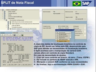 SPLIT de Nota Fiscal




                   A cópia dos dados de localização brasileira no controle de
                   cópia de SD, devem ser feitos pelo 006, desenvolvido pela
                   SAP para atender as necessidades da localização brasileira.
                   O Split acontece com a manipulação da variavel ZUK.
                   Jamais altere um controle de cópia Standard.
                   Em caso de necessidade de ajustes;
                   1 - Criar um novo controle em branco, do zero. ( Trans. VOFM )
                   2 - Via include ou perform de ABAP execute o 006.
                   3 – Manipule a variavel ZUK conforme as suas necessidades
                   4- Ao finalizar, faça a movimentação VBRK-ZUKRI = ZUK .
 