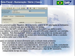 Nota Fiscal - Numeração / Série ( Casos
 Especiais )




elas parametrizações Standard, até o momento, a série da NF esta ligada ao formulario.
 formulario é determinado pelo tipo de ordem de vendas.
u seja, Pelo Std SAP a ordem de vendas define o formulario que define a série.
essa maneira, se existe a necessidade de uma série diferente ( especial ), por exemplo;
or depósito. Pelo Standard SAP, teriamos que criar uma ordem de vendas para cada
érie. Transferindo para a ordem de vendas uma necessidade fiscal. Afinal, o vendedor
ão precisa saber qual a série da NF....

baixo um exemplo de desenvolvimento para a solução deste problema;
) Criar uma tabela Z com as necessidades de determinação da série.
) Via um controle de cópia Z, para faturamento, determinar a nova série, consultando
   a tabela Z ( Utilizar também o controle 006, desenvolvido para localização brasileira ).
) O campo J_1BNFTYPE, mode ser modificado para o tipo de NF necessário,
    independente do tipo de ordem.
 