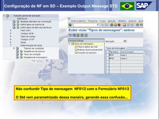 Configuração de NF em SD – Exemplo Output Message STD




     Não confundir Tipo de mensagem NF01/2 com o Formulário NF01/2

     O Std vem parametrizado dessa maneira, gerando essa confusão...
 