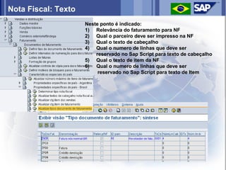 Nota Fiscal: Texto
                     Neste ponto é indicado:
                     1) Relevância do faturamento para NF
                     2) Qual o parceiro deve ser impresso na NF
                     3) Qual o texto de cabeçalho
                     4) Qual o numero de linhas que deve ser
                         reservado no Sap Script para texto de cabeçalho
                     5) Qual o texto de item da NF
                     6) Qual o numero de linhas que deve ser
                          reservado no Sap Script para texto de Item
 
