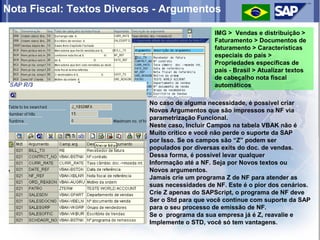 Nota Fiscal: Textos Diversos - Argumentos

                                                IMG > Vendas e distribuição >
                                                Faturamento > Documentos de
                                                faturamento > Características
                                                especiais do país >
                                                Propriedades específicas de
                                                país - Brasil > Atualizar textos
                                                de cabeçalho nota fiscal
                                                automáticos

                           No caso de alguma necessidade, é possivel criar
                           Novos Argumentos que são impressos na NF via
                           parametrização Funcional.
                           Neste caso, Incluir Campos na tabela VBAK não é
                           Muito critico e você não perde o suporte da SAP
                           por Isso. Se os campos são “Z” podem ser
                           populados por diversas exits do doc. de vendas.
                           Dessa forma, é possivel levar qualquer
                           Informação até a NF. Seja por Novos textos ou
                           Novos argumentos.
                           Jamais crie um programa Z de NF para atender as
                           suas necessidades de NF. Este é o pior dos cenários.
                           Crie Z apenas do SAPScript, o programa de NF deve
                           Ser o Std para que você continue com suporte da SAP
                           para o seu processo de emissão de NF.
                           Se o programa da sua empresa já é Z, reavalie e
                           Implemente o STD, você só tem vantagens.
 