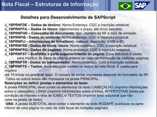 Nota Fiscal – Estruturas de Informação

           Detalhes para Desenvolvimento de SAPScript
 J_1BPRNFDE – Dados de destino: Nome,Endereço, CGC e inscrição estadual.
 J_1BPRNFFA – Dados da fatura: Vencimentos a prazo, até cinco parcelas.
 J_1BPRNFHD – Cabeçalho do documento: tipo , número da NF e data de emissão.
 J_1BPRNFIS - Dados do emitente: Nome,endereço, CGC e inscrição estadual.
 J_1BPRNFLI – Informações da linha(Item): material, descrição, ICMS e IPI.
 J_1BPRNFRE - Dados do receb. fatura: Nome,endereço, CGC e inscrição estadual.
 J_1BPRNFRG - Dados do pagador: Nome,endereço, CGC e inscrição estadual.
 J_1BPRNFST – Subtotais e parte superior/inferior da página: Essa estrutura é usada
           para imprimir os totais da página anterior no caso de impressão de múltiplas páginas.
 J_1BPRNFTR - Dados do transportador: Nome,endereço, CGC e inscrição estadual.
 J_1BPRNFTX – Textos: essa estrutura contém os textos da nota fiscal. É usada para
 imprimir
 até 16 linhas na janela do texto. O número de linhas impressas depende do formulário da NF.
  Todos os outros textos são impressos na janela PRINCIPAL.
 Restrições ao definir janelas e elementos do texto:
 A janela PRINCIPAL deve conter os elementos do texto CABEÇALHO (imprimir informações
 sobre o cabeçalho), LINHA (imprimir informações sobre a linha), INTERTOTAIS (totais por
 condição de imposto e taxa de ICMS), e TEXTOS (imprimir texto adicional que não
 cabe na janela de texto).
  OBS: A janela SUBTOTAL deve conter o elemento de texto RODAPÉ (subtotais na parte
 inferior de uma página no caso de nota fiscal de múltiplas páginas)
 
