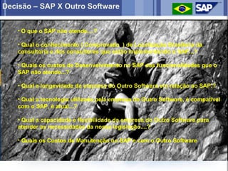Decisão – SAP X Outro Software


   • O que o SAP não atende....?

   • Qual o conhecimento ( Comprovado ) de Localização Brasileira da
   consultoria e dos consultores que estão implementando o SAP...?

   • Quais os custos de Desenvolvimento no SAP das funcionalidades que o
   SAP não atende...?

   • Qual a longevidade da empresa do Outro Software em relação ao SAP.?

   • Qual a tecnologia utilizada pela empresa do Outro Software, é compatível
   com o SAP, é atual...?

   • Qual a capacidade e flexibilidade da empresa do Outro Software para
   atender as necessidades da nossa legislação....?

   • Quais os Custos de Manutenção no SAP e com o Outro Software
 