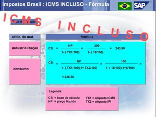 Impostos Brasil : ICMS INCLUSO - Fórmula

ICMS
                           I N C L
   Base de Cálculo




   utiliz. do mat.
                                   U S O       fórmula

                                   NP                    200
   industrialização   CB   =                   =                     =    243,90
                               1- ( TX1/100)        1- ( 18/100)


                      CB                  NP                                  100
                           =                                   =                           =
    consumo                    1- ( TX1/100)(1+ TX2/100)           1- ( 18/100)(1+5/100)


                               = 246,60



                      Legenda:

                      CB = base de cálculo         TX1 = alíquota ICMS
                      NP = preço líquido           TX2 = alíquota IPI
 