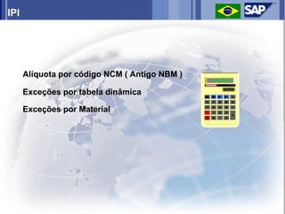 IPI




      Alíquota por código NCM ( Antigo NBM )

      Exceções por tabela dinâmica

      Exceções por Material
 