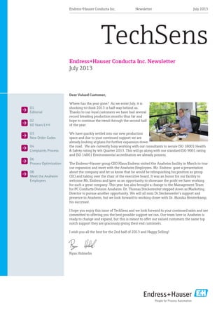Endress+Hauser Conducta Inc. Newsletter
July 2013
TechSens
Dear Valued Customer,
Where has the year gone? As we enter July, it is
shocking to think 2013 is half way behind us.
Thanks to our loyal customers we have had several
record breaking production months thus far and
hope to continue the trend through the second half
of the year.
We have quickly settled into our new production
space and due to your continued support we are
already looking at plans for further expansion down
the road. We are currently busy working with our consultants to secure ISO 18001 Health
& Safety rating by 4th Quarter 2013. This will go along with our standard ISO 9001 rating
and ISO 14001 Environmental accreditation we already possess.
The Endress+Hauser group CEO Klaus Endress visited the Anaheim facility in March to tour
our expansion and meet with the Anaheim Employees. Mr. Endress gave a presentation
about the company and let us know that he would be relinquishing his position as group
CEO and taking over the chair of the executive board. It was an honor for our facility to
welcome Mr. Endress and gave us an opportunity to showcase the pride we have working
for such a great company. This year has also brought a change to the Management Team
for PC Conducta Division Anaheim. Dr. Thomas Steckenreiter stepped down as Marketing
Director to pursue another opportunity. We will all miss Dr.Steckenreiter’s support and
presence in Anaheim, but we look forward to working closer with Dr. Monika Heisterkamp,
his successor.
I hope you enjoy this issue of TechSens and we look forward to your continued sales and are
committed to oﬀering you the best possible support we can. Our team here in Anaheim is
ready to change and expand, but this is meant to oﬀer our valued customers the same top
notch support they are graciously giving their end customers.
I wish you all the best for the 2nd half of 2013 and Happy Selling!
Ryan Holmelin
01
Editorial
02
60 Years E+H
03
New Order Codes
04
Complaints Process
06
Process Optimization
08
Meet the Anaheim
Employees
July 2013Endress+Hauser Conducta Inc. Newsletter
 