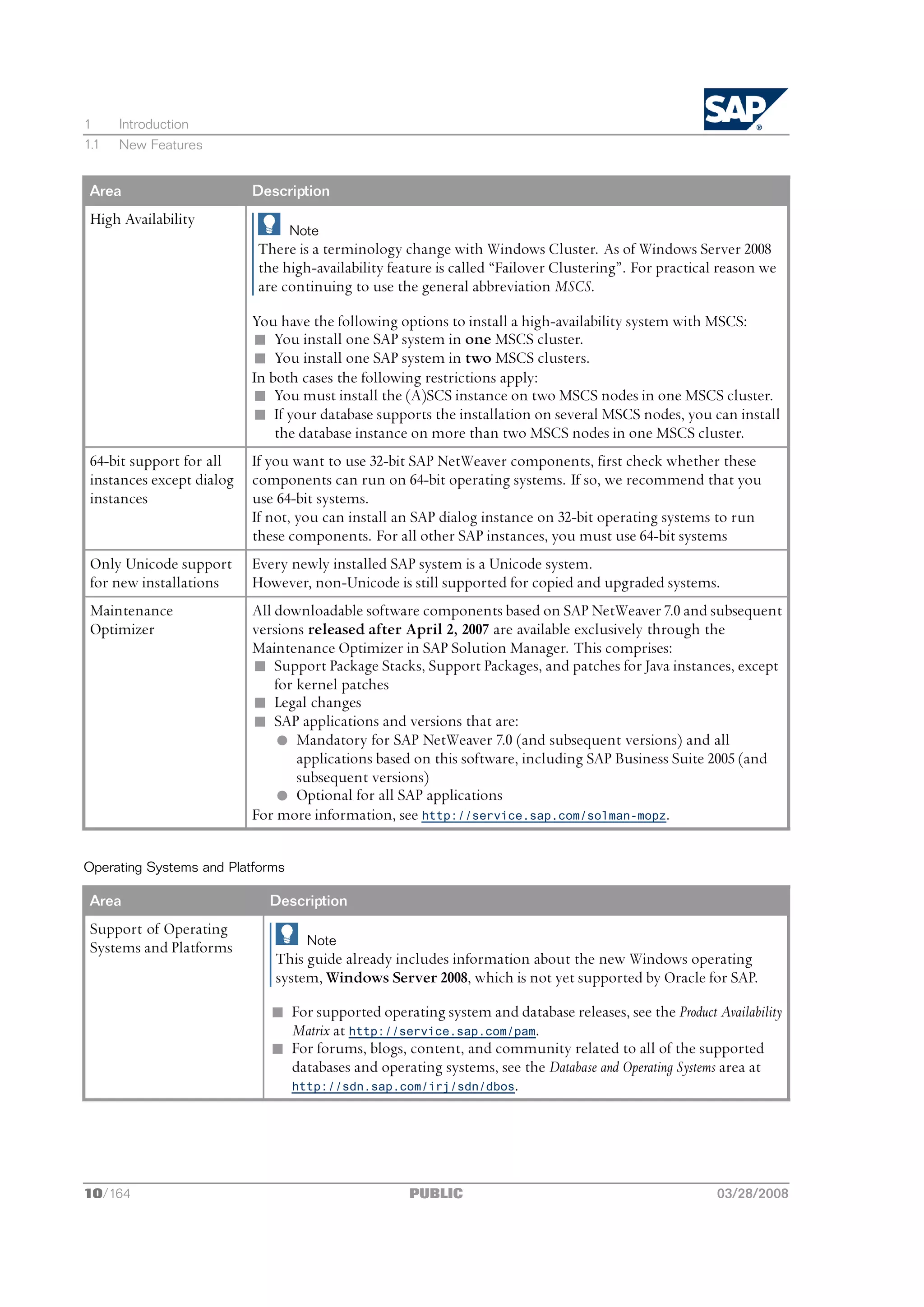 1     Introduction
1.1   New Features


 Area                      Description
 High Availability
                                  Note
                           There is a terminology change with Windows Cluster. As of Windows Server 2008
                           the high-availability feature is called “Failover Clustering”. For practical reason we
                           are continuing to use the general abbreviation MSCS.

                           You have the following options to install a high-availability system with MSCS:
                           n You install one SAP system in one MSCS cluster.
                           n You install one SAP system in two MSCS clusters.
                           In both cases the following restrictions apply:
                           n You must install the (A)SCS instance on two MSCS nodes in one MSCS cluster.
                           n If your database supports the installation on several MSCS nodes, you can install
                               the database instance on more than two MSCS nodes in one MSCS cluster.
 64-bit support for all    If you want to use 32-bit SAP NetWeaver components, first check whether these
 instances except dialog   components can run on 64-bit operating systems. If so, we recommend that you
 instances                 use 64-bit systems.
                           If not, you can install an SAP dialog instance on 32-bit operating systems to run
                           these components. For all other SAP instances, you must use 64-bit systems
 Only Unicode support      Every newly installed SAP system is a Unicode system.
 for new installations     However, non-Unicode is still supported for copied and upgraded systems.
 Maintenance               All downloadable software components based on SAP NetWeaver 7.0 and subsequent
 Optimizer                 versions released after April 2, 2007 are available exclusively through the
                           Maintenance Optimizer in SAP Solution Manager. This comprises:
                           n Support Package Stacks, Support Packages, and patches for Java instances, except
                               for kernel patches
                           n Legal changes
                           n SAP applications and versions that are:
                               l Mandatory for SAP NetWeaver 7.0 (and subsequent versions) and all
                                   applications based on this software, including SAP Business Suite 2005 (and
                                   subsequent versions)
                               l Optional for all SAP applications
                           For more information, see http://service.sap.com/solman-mopz.


Operating Systems and Platforms

 Area                        Description
 Support of Operating
                                    Note
 Systems and Platforms
                              This guide already includes information about the new Windows operating
                              system, Windows Server 2008, which is not yet supported by Oracle for SAP.

                              n For supported operating system and database releases, see the Product Availability
                                Matrix at http://service.sap.com/pam.
                              n For forums, blogs, content, and community related to all of the supported
                                databases and operating systems, see the Database and Operating Systems area at
                                http://sdn.sap.com/irj/sdn/dbos.




10/164                                              PUBLIC                                             03/28/2008
 