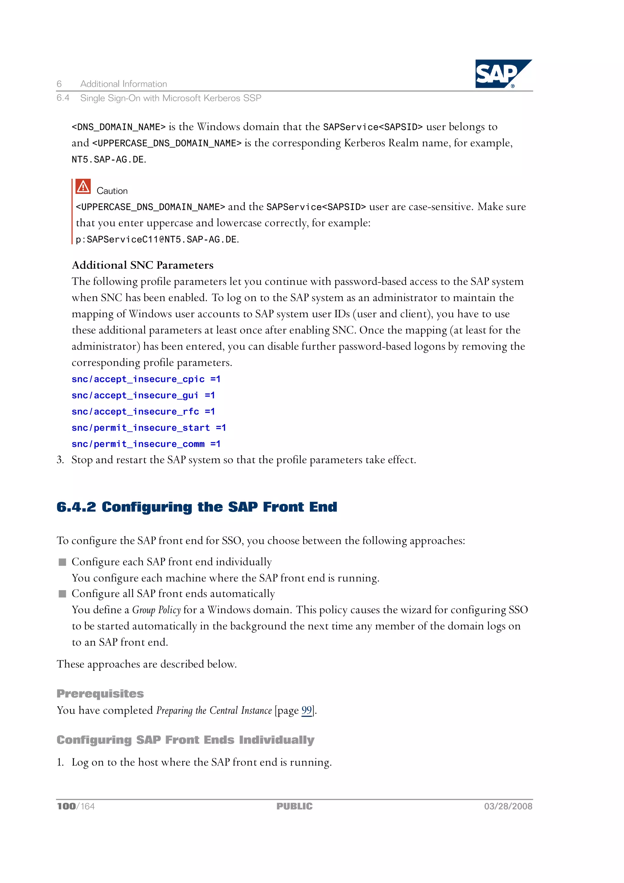 6      Additional Information
6.4    Single Sign-On with Microsoft Kerberos SSP


      <DNS_DOMAIN_NAME> is the Windows domain that the SAPService<SAPSID> user belongs to
      and <UPPERCASE_DNS_DOMAIN_NAME> is the corresponding Kerberos Realm name, for example,
      NT5.SAP-AG.DE.


           Caution
      <UPPERCASE_DNS_DOMAIN_NAME> and the SAPService<SAPSID> user are case-sensitive.      Make sure
      that you enter uppercase and lowercase correctly, for example:
      p:SAPServiceC11@NT5.SAP-AG.DE.

      Additional SNC Parameters
      The following profile parameters let you continue with password-based access to the SAP system
      when SNC has been enabled. To log on to the SAP system as an administrator to maintain the
      mapping of Windows user accounts to SAP system user IDs (user and client), you have to use
      these additional parameters at least once after enabling SNC. Once the mapping (at least for the
      administrator) has been entered, you can disable further password-based logons by removing the
      corresponding profile parameters.
      snc/accept_insecure_cpic =1
      snc/accept_insecure_gui =1
      snc/accept_insecure_rfc =1
      snc/permit_insecure_start =1
      snc/permit_insecure_comm =1
3. Stop and restart the SAP system so that the profile parameters take effect.


6.4.2 Configuring the SAP Front End

To configure the SAP front end for SSO, you choose between the following approaches:
n Configure each SAP front end individually
  You configure each machine where the SAP front end is running.
n Configure all SAP front ends automatically
  You define a Group Policy for a Windows domain. This policy causes the wizard for configuring SSO
  to be started automatically in the background the next time any member of the domain logs on
  to an SAP front end.
These approaches are described below.

Prerequisites
You have completed Preparing the Central Instance [page 99].

Configuring SAP Front Ends Individually
1. Log on to the host where the SAP front end is running.


100/164                                             PUBLIC                                   03/28/2008
 