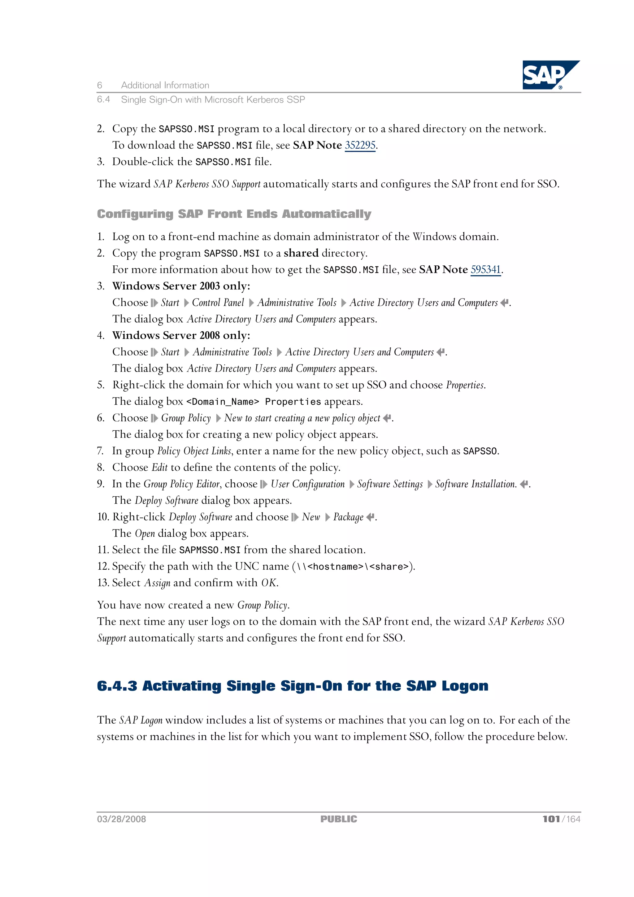 6     Additional Information
6.4   Single Sign-On with Microsoft Kerberos SSP


2. Copy the SAPSSO.MSI program to a local directory or to a shared directory on the network.
   To download the SAPSSO.MSI file, see SAP Note 352295.
3. Double-click the SAPSSO.MSI file.
The wizard SAP Kerberos SSO Support automatically starts and configures the SAP front end for SSO.

Configuring SAP Front Ends Automatically
1. Log on to a front-end machine as domain administrator of the Windows domain.
2. Copy the program SAPSSO.MSI to a shared directory.
    For more information about how to get the SAPSSO.MSI file, see SAP Note 595341.
3. Windows Server 2003 only:
    Choose Start Control Panel Administrative Tools Active Directory Users and Computers .
    The dialog box Active Directory Users and Computers appears.
4. Windows Server 2008 only:
    Choose Start Administrative Tools Active Directory Users and Computers .
    The dialog box Active Directory Users and Computers appears.
5. Right-click the domain for which you want to set up SSO and choose Properties.
    The dialog box <Domain_Name> Properties appears.
6. Choose Group Policy New to start creating a new policy object .
    The dialog box for creating a new policy object appears.
7. In group Policy Object Links, enter a name for the new policy object, such as SAPSSO.
8. Choose Edit to define the contents of the policy.
9. In the Group Policy Editor, choose User Configuration Software Settings Software Installation. .
    The Deploy Software dialog box appears.
10. Right-click Deploy Software and choose New Package .
    The Open dialog box appears.
11. Select the file SAPMSSO.MSI from the shared location.
12. Specify the path with the UNC name (<hostname><share>).
13. Select Assign and confirm with OK.
You have now created a new Group Policy.
The next time any user logs on to the domain with the SAP front end, the wizard SAP Kerberos SSO
Support automatically starts and configures the front end for SSO.


6.4.3 Activating Single Sign-On for the SAP Logon

The SAP Logon window includes a list of systems or machines that you can log on to. For each of the
systems or machines in the list for which you want to implement SSO, follow the procedure below.




03/28/2008                                         PUBLIC                                             101/164
 